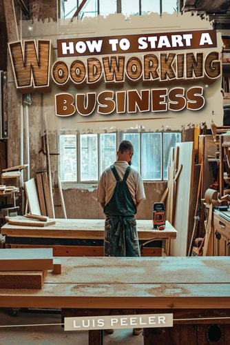 How to Start a Woodworking Business A Comprehensive Guide to Launching, Growing, and Profiting from Your Passion for Woodworking
