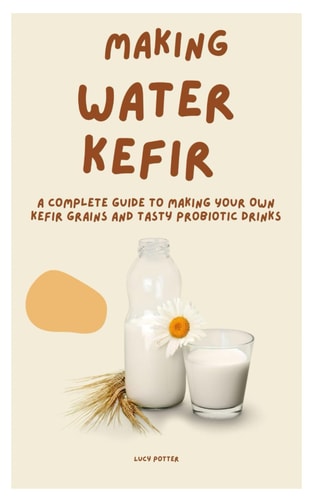 Making Water Kefir A Complete Guide to Making Your Own Kefir Grains and Tasty Probiotic Drinks