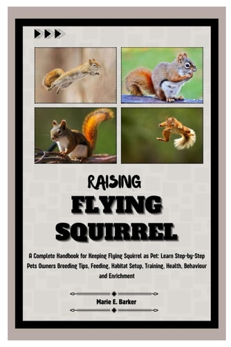 Raising Flying Squirrel A Complete Handbook for Keeping Flying Squirrel as Pet: Learn Step-by-Step Pet Owners Breeding Tips, Feeding, Habitat Setup, Training, Health, Behavior and Enrichment