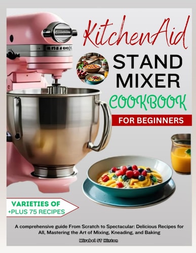 KitchenAid Stand MIXER COOKBOOK FOR BEGINNERS A Comprehensive Guide From Scratch to Spectacular: Delicious Recipes for All, Mastering the Art of Mixing, Kneading, and Baking