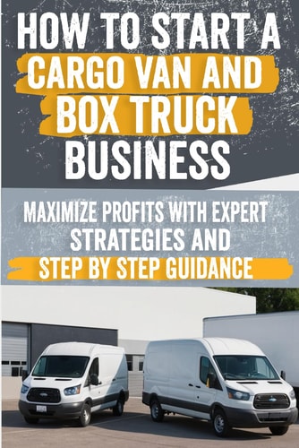 How to Start a Cargo Van and Box Truck Business Step-by-Step Strategies to Launch and Grow Your Cargo Van and Box Truck Business