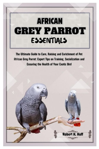 African Grey Parrot Essentials The Ultimate Guide to Care, Raising, and Enrichment of Pet African Grey Parrot: Expert Tips on Training Socializing, and Ensuring the Health of Your Exotic Bird.