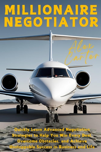 Millionaire Negotiator Quickly Learn Advanced Negotiation Strategies to Help You Win Every Deal, Overcome Obstacles, and Achieve Unstoppable Success in Business and Life
