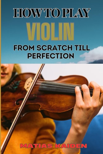 How to Play Violin from Scratch Till Perfection Beginner Basics To Advanced Techniques, Mastering Skills, Practice Tips, And Mastering Your Performance