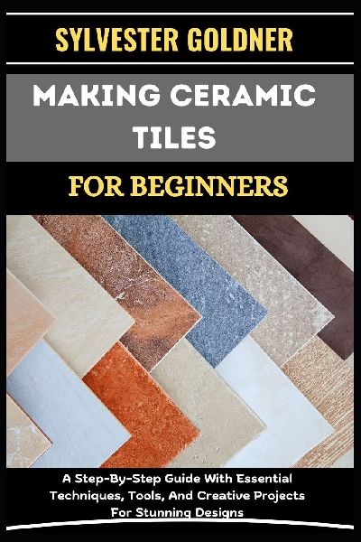 MAKING CERAMIC TILES FOR BEGINNERS: A Step-By-Step Guide With Essential Techniques, Tools, And Creative Projects For Stunning Designs