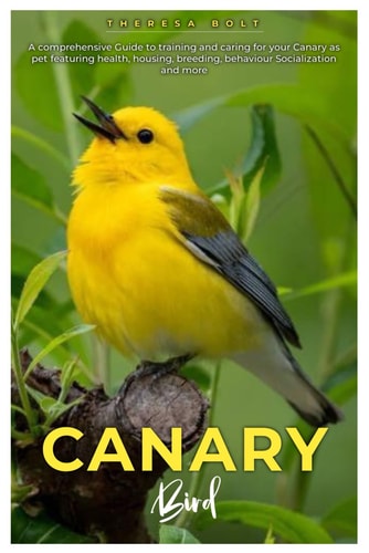 Canary Bird A Comprehensive Guide to Training and Caring for Your Canary as Pet Featuring Health, Housing, Breeding, Behaviour, Socialization and More.