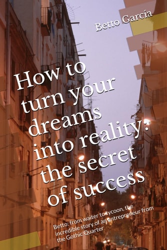 How to Turn Your Dreams Into Reality The Secret of Success: Betto: from Waiter to Tycoon, the Incredible Story of an Entrepreneur from the Gothic Quarter