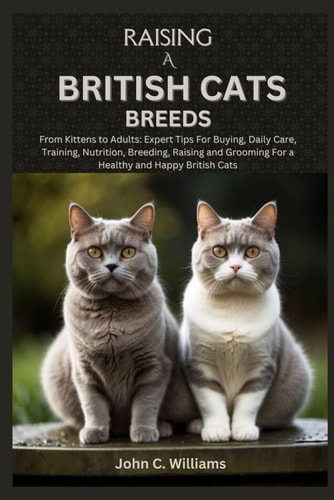 Raising a British Cats Breeds From Kittens to Adults: Expert Tips For Buying, Daily Care, Training, Nutrition, Breeding, Raising and Grooming For a Healthy and Happy British Cats