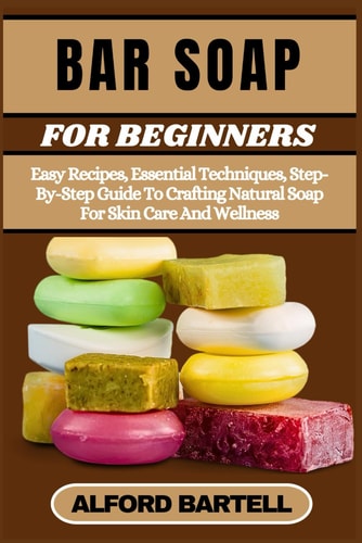 Bar Soap for Beginners Easy Recipes, Essential Techniques, Step-By-Step Guide To Crafting Natural Soap For Skin Care And Wellness