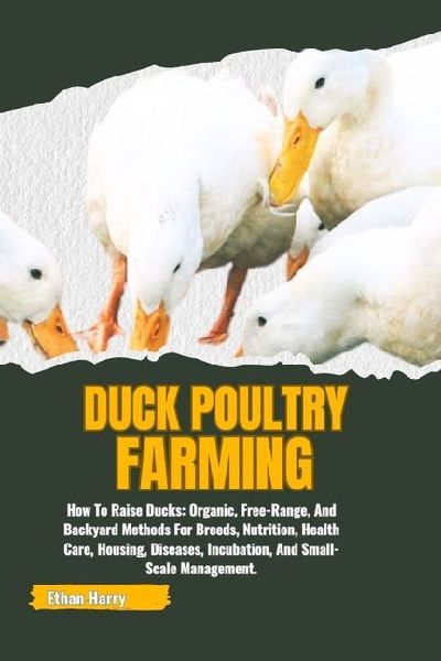 DUCK POULTRY FARMING: How To Raise Ducks: Organic, Free-Range, And Backyard Methods For Breeds, Nutrition, Health Care, Housing, Diseases, Incubation, And Small-Scale Management