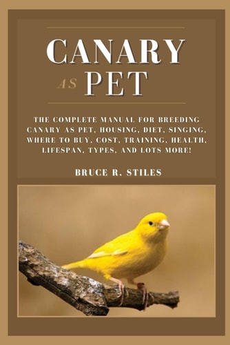 Canary as Pet The Complete Manual For Breeding Canary As Pet, Housing, Diet, Singing, Where To Buy, Cost, Training, Health, Lifespan, Types, And Lots More!