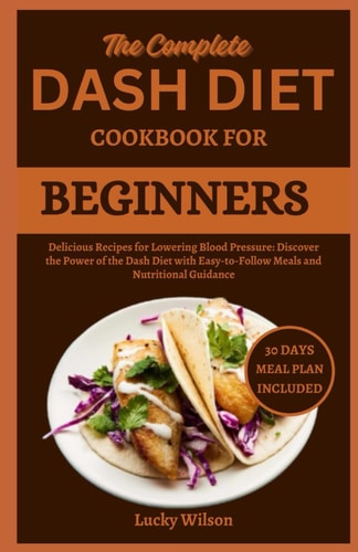 The Complete Dash Diet Cookbook for Beginners Delicious Recipes for Lowering Blood Pressure: Discover the Power of the Dash Diet with Easy-to-Follow Meals and Nutritional Guidance