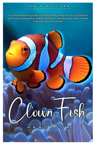 Clown Fish Handbook A Comprehensive Guide to Raising and Caring for Your Clownfish with Tips on Breeding, Health, Behavior, Socialization, Tank Mates, Nutrition, and Lots More.