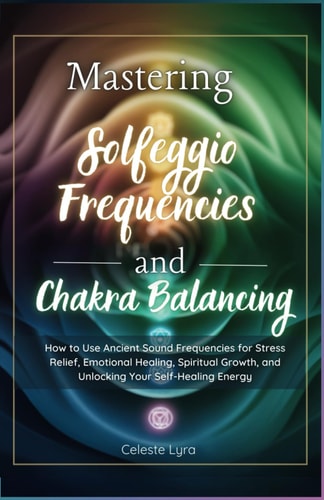 Mastering Solfeggio Frequencies and Chakra Balancing How to Use Ancient Sound Frequencies for Stress Relief, Emotional Healing, Spiritual Growth, and Unlocking Your Self-Healing Ene