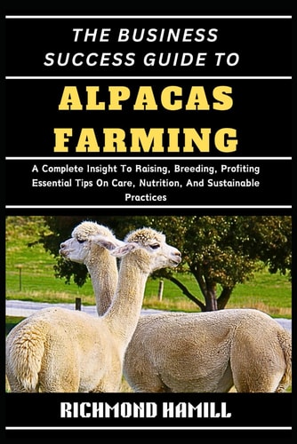 The Business Success Guide to Alpacas Farming A Complete Insight To Raising, Breeding, Profiting Essential Tips On Care, Nutrition, And Sustainable Practices