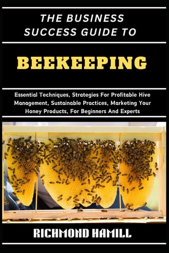 The Business Success Guide to Beekeeping Essential Techniques, Strategies For Profitable Hive Management, Sustainable Practices, Marketing Your Honey Products, For Beginners And Experts