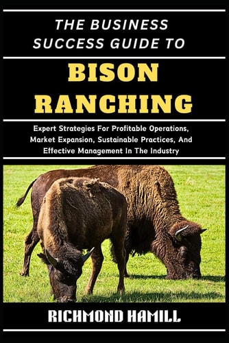 The Business Success Guide to Bison Ranching Expert Strategies For Profitable Operations, Market Expansion, Sustainable Practices, And Effective Management In The Industry