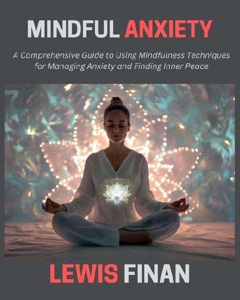 Mindful Anxiety: A Comprehensive Guide to Using Mindfulness Techniques for Managing Anxiety and Finding Inner Peace