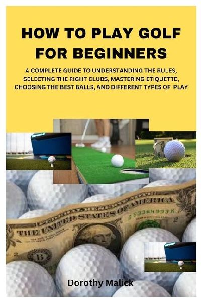 HOW TO PLAY GOLF  FOR BEGINNERS: A COMPLETE GUIDE TO UNDERSTANDING THE RULES, SELECTING THE RIGHT CLUBS, MASTERING ETIQUETTE, CHOOSING THE BEST BALLS, AND DIFFERENT TYPES OF  PLAY