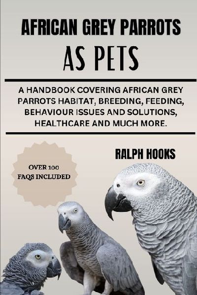 AFRICAN GREY PARROTS AS PETS: A Handbook Covering African Grey Parrots Habitat, Breeding, Feeding, Behaviour Issues And Solutions, Healthcare And Much More.