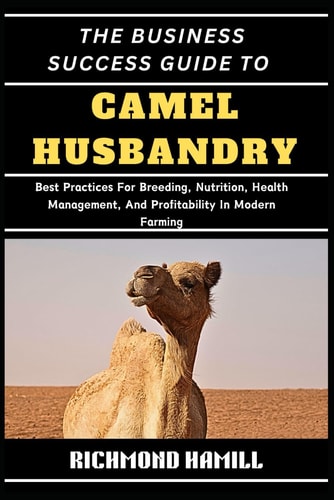 The Business Success Guide to Camel Husbandry Best Practices For Breeding, Nutrition, Health Management, And Profitability In Modern Farming