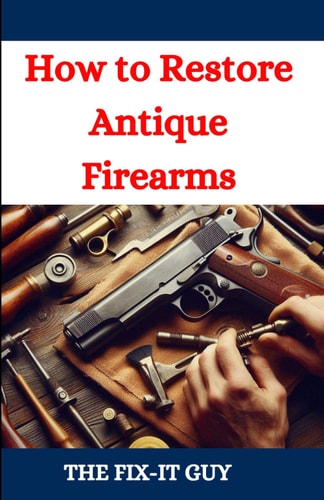 How to Restore Antique Firearms A DIY Guide to Vintage Gun Restoration, Maintenance, and Preservation for Collectors and Enthusiasts