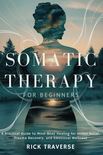 Somatic Therapy for Beginners A Practical Guide to Mind-Body Healing for Stress Relief, Trauma Recovery, and Emotional Wellness