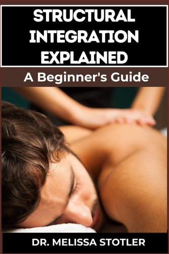 Structural Integration Explained A Comprehensive Guide To Myofascial Release, Body Alignment, Postural Correction, And Holistic Healing Techniques