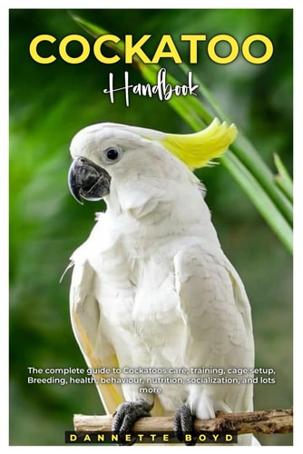Cockatoo Handbook The Complete Guide to Cockatoos Care, Training, Cage Setup, Breeding, Health, Behaviour, Nutrition, Socialization, and Lots More.
