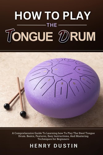 How to Play the Tongue Drum A Comprehensive Guide To Learning how To The Play Steel Tongue Drum. Basics, Features, Easy Instructions, And Mastering Techniques for Beginners