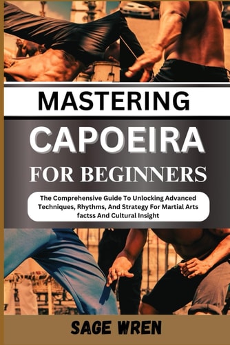 Mastering Capoeira for Beginner The Comprehensive Guide To Unlocking Advanced Techniques, Rhythms, And Strategy For Martial Arts Factss And Cultural Insight"