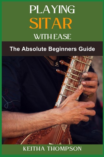 Playing Sitar with Ease A Comprehensive Beginner's Guide To Mastering Techniques, Scales, And Rhythms For Effortless Performance