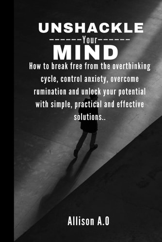 Unshackle Your Mind How to Break Free from the Overthinking Cycle, Control Anxiety, Overcome Rumination and Unlock Your Potential with Simple, Practical and Effective Solutions..