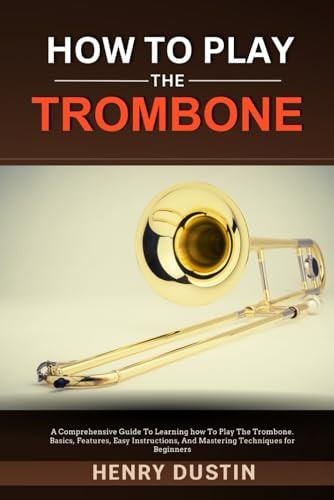How to Play the Trombone A Comprehensive Guide To Learning how To Play The Trombone. Basics, Features, Easy Instructions, And Mastering Techniques for Beginners