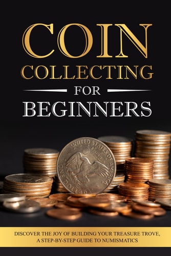 Coin Collecting for Beginners Discover the Joy of Building Your Treasure Trove, A Step-by-Step Guide to Numismatics