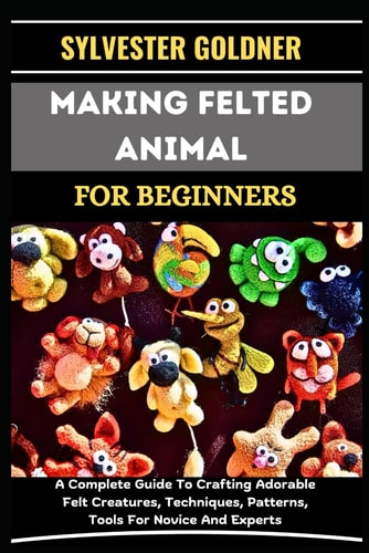 Making Felted Animal for Beginners A Complete Guide To Crafting Adorable Felt Creatures, Techniques, Patterns, Tools For Novice And Experts