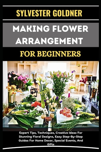 Making Flower Arrangement for Beginners Expert Tips, Techniques, Creative Ideas For Stunning Floral Designs, Easy Step-By-Step Guides For Home Decor, Special Events, And Gifts