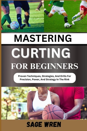 Mastering Curting for Beginner Proven Techniques, Strategies, And Drills For Precision, Power, And Strategy In The Rink