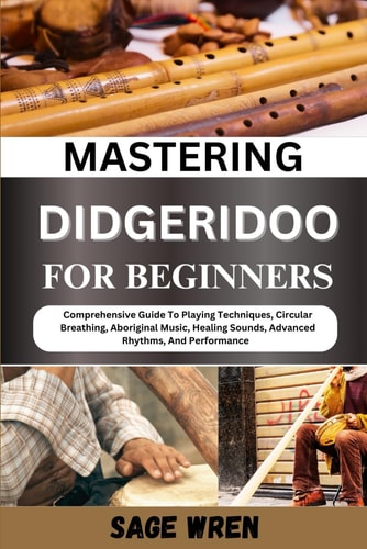 Mastering Didgeridoo for Beginner Comprehensive Guide To Playing Techniques, Circular Breathing, Aboriginal Music, Healing Sounds, Advanced Rhythms, And Performance