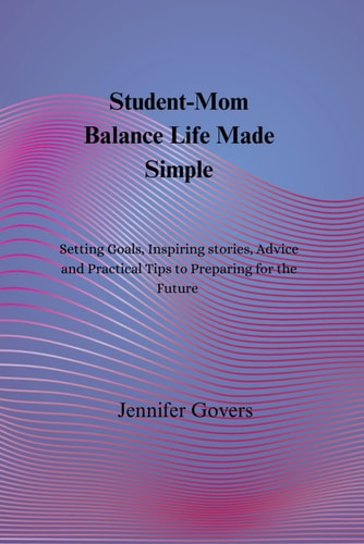 Student-Mom Balance Life Made Simple Setting Goals, Inspiring Stories, Advice and Practical Tips to Preparing for the Future
