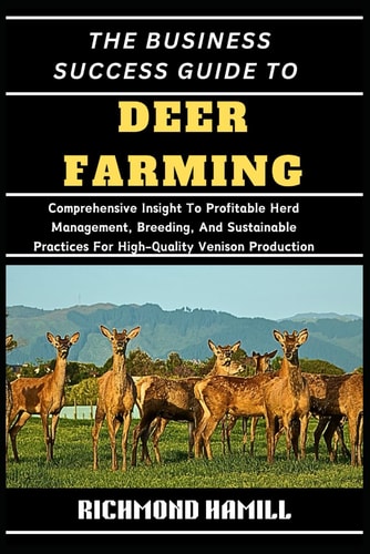The Business Success Guide to Deer Farming Comprehensive Insight To Profitable Herd Management, Breeding, And Sustainable Practices For High-Quality Venison Production