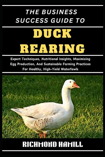 The Business Success Guide to Duck Rearing Expert Techniques, Nutritional Insights, Maximizing Egg Production, And Sustainable Farming Practices For Healthy, High-Yield Waterfowls