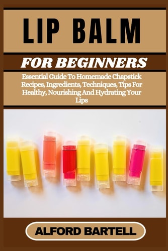 Lip Balm for Beginners Essential Guide To Homemade Chapstick Recipes, Ingredients, Techniques, Tips For Healthy, Nourishing And Hydrating Your Lips