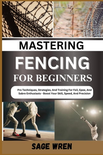 Mastering Fencing for Beginner Pro Techniques, Strategies, And Training For Foil, Epee, And Sabre Enthusiasts - Boost Your Skill, Speed, And Precision