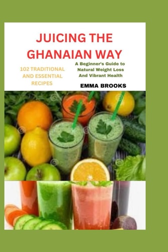 Juicing the Ghanaian Way 102 TRADITIONAL AND ESSENTIAL RECIPES: "A Beginner's Guide to Natural Weight Loss and Vibrant Health"