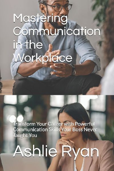 Mastering Communication in the Workplace: Transform Your Career with Powerful Communication Skills Your Boss Never Taught You