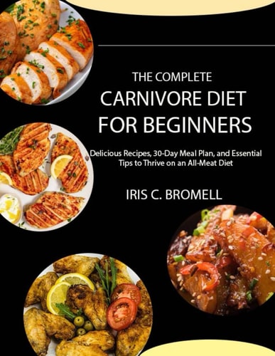 The Complete Carnivore Diet for Beginners Delicious Recipes, 30-Day Meal Plan, and Essential Tips to Thrive on an All-Meat Diet