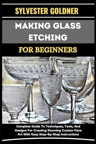 Making Glass Etching for Beginners Complete Guide To Techniques, Tools, And Designs For Creating Stunning Custom Pane Art With Easy Step-By-Step Instructions