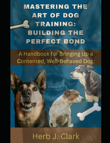Mastering the Art of Dog Training Building the Perfect Bond.: A Handbook for Bringing Up a Contented, Well-Behaved Dog.
