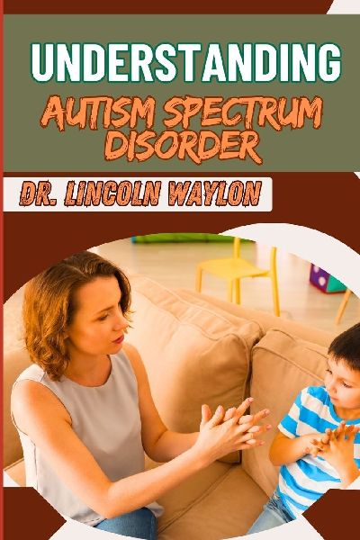 UNDERSTANDING AUTISM SPECTRUM DISORDER: Comprehensive Guide Key Insights, Behavioral Patterns, Diagnosis, And Support Strategies For All Ages